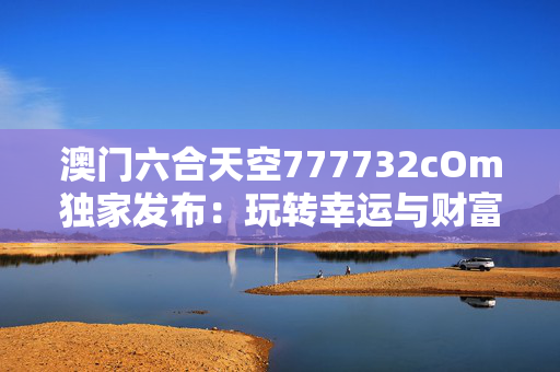 澳门六合天空777732cOm独家发布：玩转幸运与财富的终极秘诀