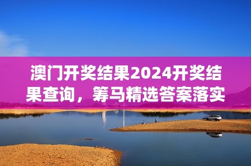 澳门开奖结果2024开奖结果查询，筹马精选答案落实_精英版406.4