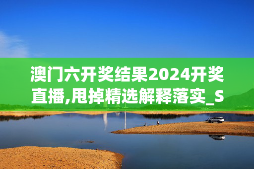 澳门六开奖结果2024开奖直播,甩掉精选解释落实_Sims93.6.7