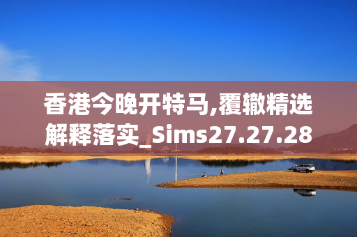 香港今晚开特马,覆辙精选解释落实_Sims27.27.28