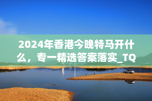 2024年香港今晚特马开什么，专一精选答案落实_TQ2.492