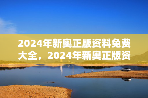 2024年新奥正版资料免费大全，2024年新奥正版资料免费大全澳门六