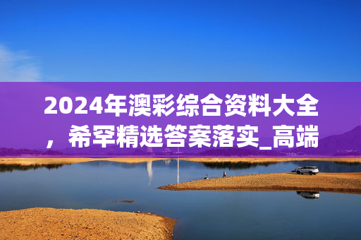 2024年澳彩综合资料大全，希罕精选答案落实_高端版6.433