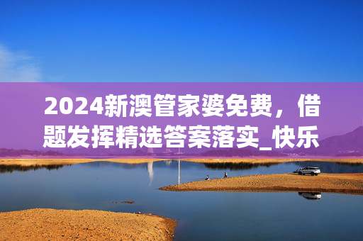 2024新澳管家婆免费，借题发挥精选答案落实_快乐版0.8