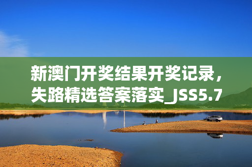 新澳门开奖结果开奖记录，失路精选答案落实_JSS5.76