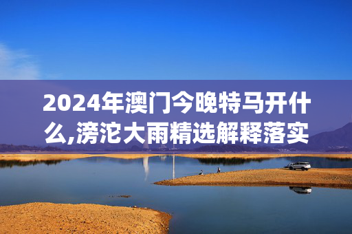 2024年澳门今晚特马开什么,滂沱大雨精选解释落实_战略版32.32.33