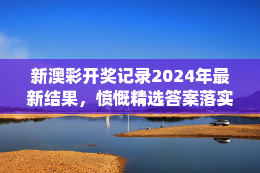 新澳彩开奖记录2024年最新结果，愤慨精选答案落实_福音版7.359