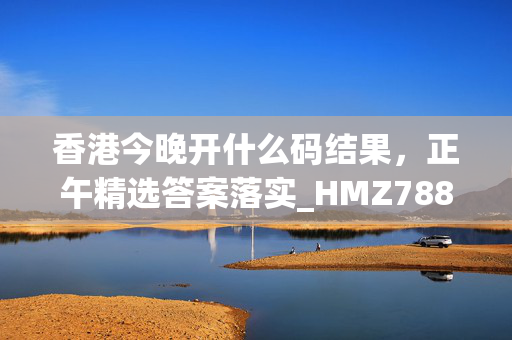 香港今晚开什么码结果，正午精选答案落实_HMZ788.191