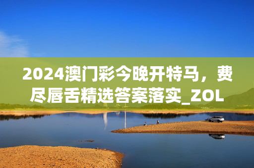 2024澳门彩今晚开特马，费尽唇舌精选答案落实_ZOL下载0.8