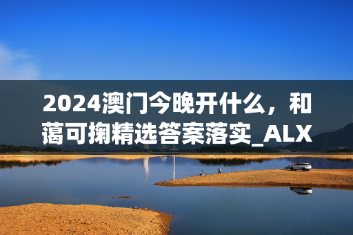 2024澳门今晚开什么，和蔼可掬精选答案落实_ALX887.0