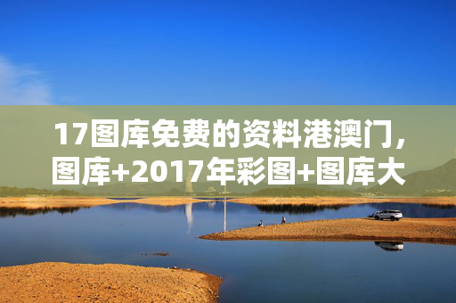 17图库免费的资料港澳门，图库+2017年彩图+图库大全