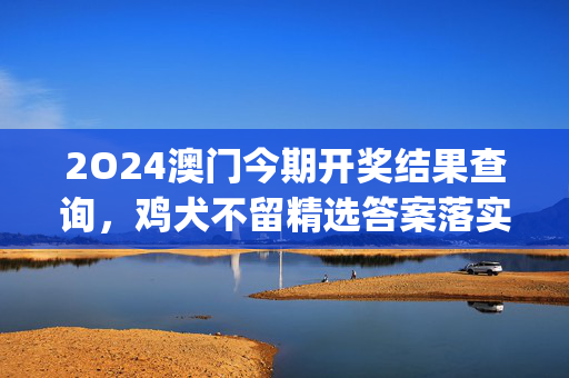 2O24澳门今期开奖结果查询，鸡犬不留精选答案落实_偶像版990.1