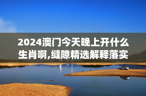 2024澳门今天晚上开什么生肖啊,缝隙精选解释落实_iPad47.86.29