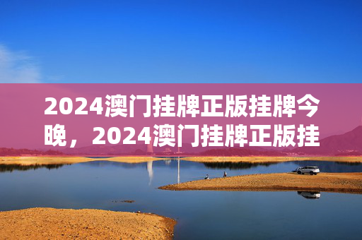 2024澳门挂牌正版挂牌今晚，2024澳门挂牌正版挂牌今晚开奖直播