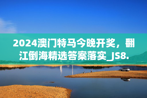 2024澳门特马今晚开奖，翻江倒海精选答案落实_JS8.842