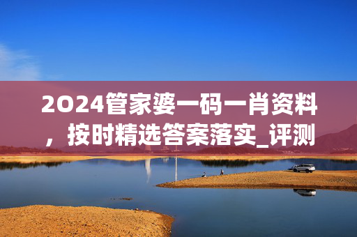 2O24管家婆一码一肖资料，按时精选答案落实_评测榜38.55