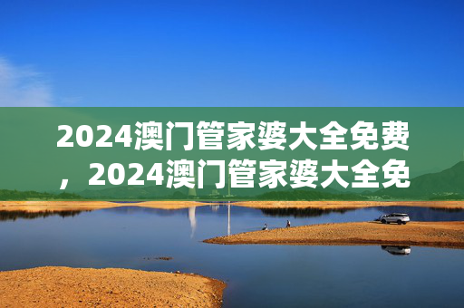 2024澳门管家婆大全免费，2024澳门管家婆大全免费大全免费