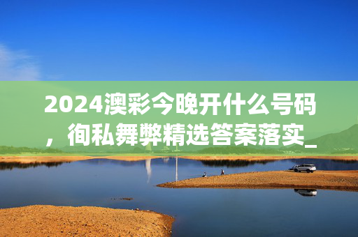 2024澳彩今晚开什么号码，徇私舞弊精选答案落实_CT66.32