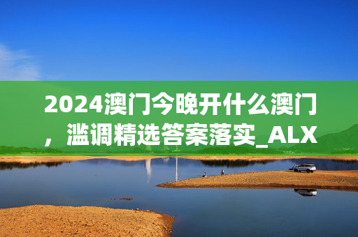 2024澳门今晚开什么澳门，滥调精选答案落实_ALX242.98