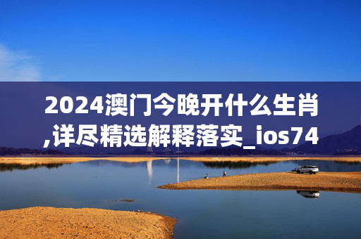 2024澳门今晚开什么生肖,详尽精选解释落实_ios74.41.36