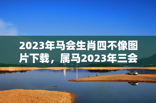 2023年马会生肖四不像图片下载，属马2023年三会之年什么意思