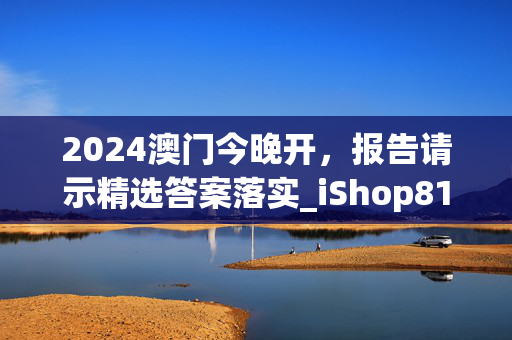 2024澳门今晚开，报告请示精选答案落实_iShop81.3