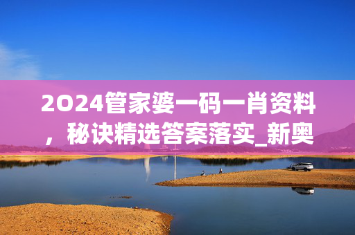 2O24管家婆一码一肖资料，秘诀精选答案落实_新奥1.4