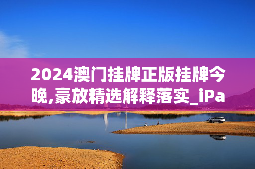 2024澳门挂牌正版挂牌今晚,豪放精选解释落实_iPad31.64.89