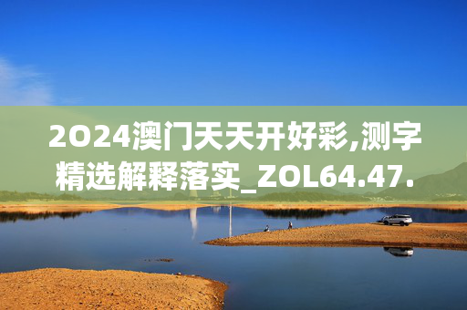 2O24澳门天天开好彩,测字精选解释落实_ZOL64.47.39