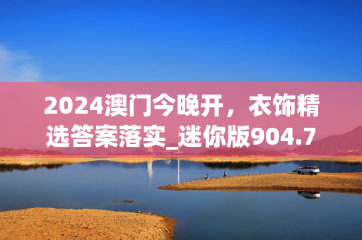 2024澳门今晚开，衣饰精选答案落实_迷你版904.772