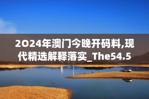 2O24年澳门今晚开码料,现代精选解释落实_The54.54.46