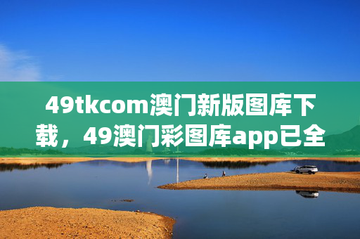 49tkcom澳门新版图库下载，49澳门彩图库app已全新上线