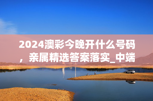 2024澳彩今晚开什么号码，亲属精选答案落实_中端版4.988