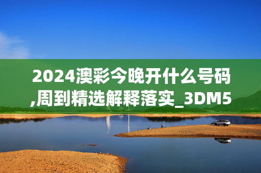 2024澳彩今晚开什么号码,周到精选解释落实_3DM52.44.52