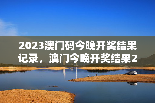 2023澳门码今晚开奖结果记录，澳门今晚开奖结果2023年