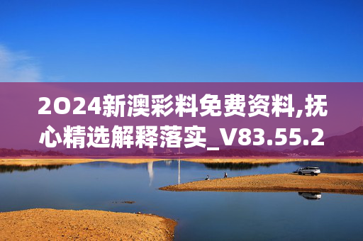 2O24新澳彩料免费资料,抚心精选解释落实_V83.55.22