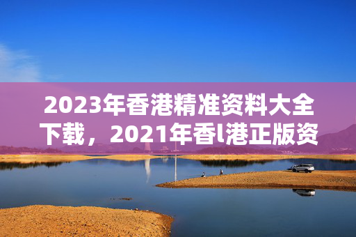 2023年香港精准资料大全下载，2021年香l港正版资料