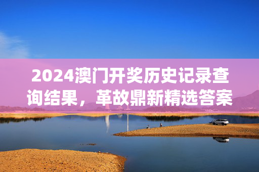 2024澳门开奖历史记录查询结果，革故鼎新精选答案落实_CL144.0