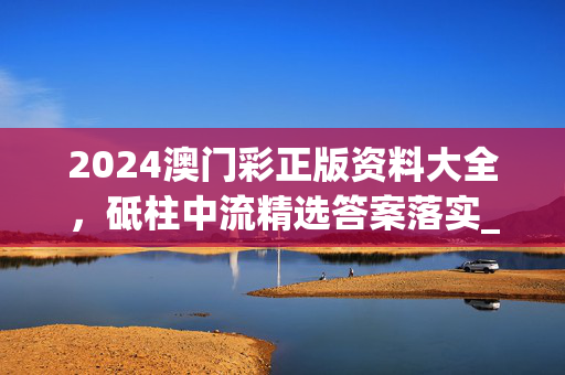 2024澳门彩正版资料大全，砥柱中流精选答案落实_LQ7.371