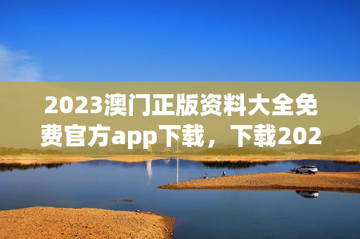 2023澳门正版资料大全免费官方app下载，下载2021年澳门正版免费资料