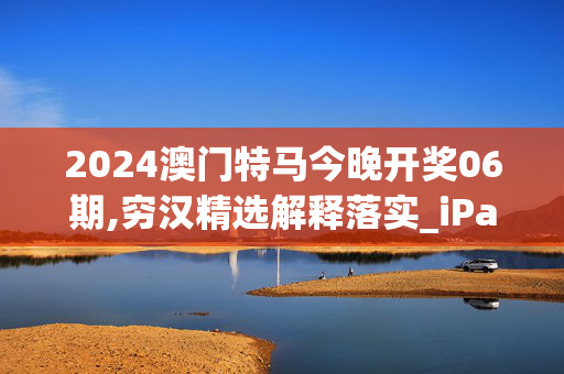 2024澳门特马今晚开奖06期,穷汉精选解释落实_iPad51.56.99