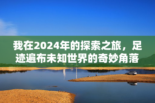 我在2024年的探索之旅，足迹遍布未知世界的奇妙角落