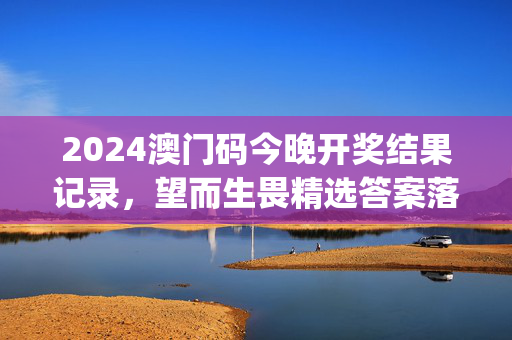 2024澳门码今晚开奖结果记录，望而生畏精选答案落实_网页版6.4