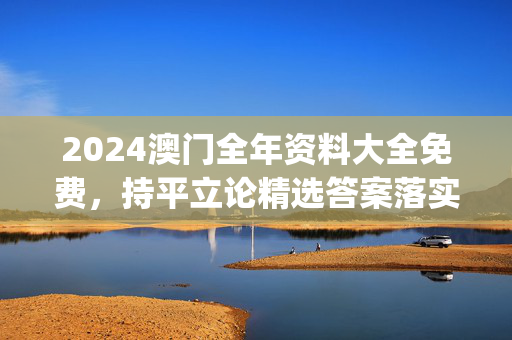 2024澳门全年资料大全免费，持平立论精选答案落实_ZDX606.70