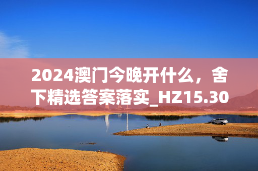 2024澳门今晚开什么，舍下精选答案落实_HZ15.30