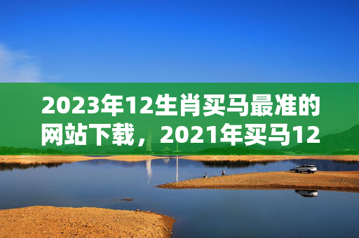 2023年12生肖买马最准的网站下载，2021年买马12生肖图片大全