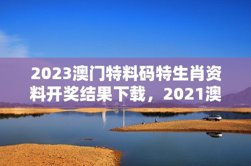 2023澳门特料码特生肖资料开奖结果下载，2021澳门特料码版