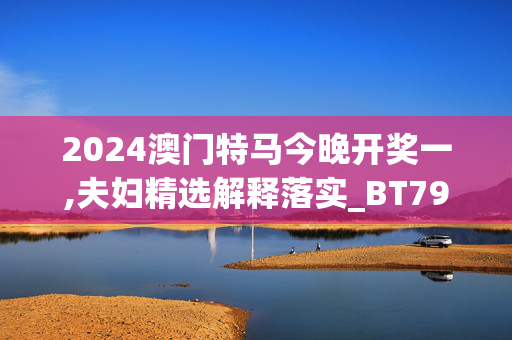 2024澳门特马今晚开奖一,夫妇精选解释落实_BT79.79.21