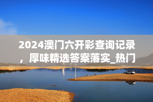 2024澳门六开彩查询记录，厚味精选答案落实_热门榜67.0