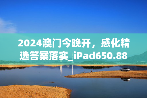 2024澳门今晚开，感化精选答案落实_iPad650.88